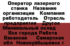 Оператор лазерного станка › Название организации ­ Компания-работодатель › Отрасль предприятия ­ Другое › Минимальный оклад ­ 1 - Все города Работа » Вакансии   . Самарская обл.,Новокуйбышевск г.